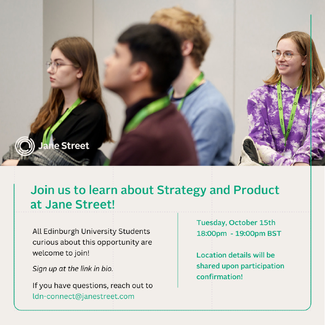 Jane Street is coming to Edinburgh University and they&rsquo;d love for your MathSoc to come along! Join them for an information session about Jane Street&rsquo;s Strategy and Product Internship (followed by networking and pizza!) on the 15th of October at 18:30pm.
Location will be confirmed on registration, but it will be on Edinburgh University Campus.
